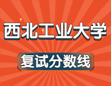 2021考研34所自主劃線院校分數線：西北工業大學復試分數線_復試時間_國家線公布！！